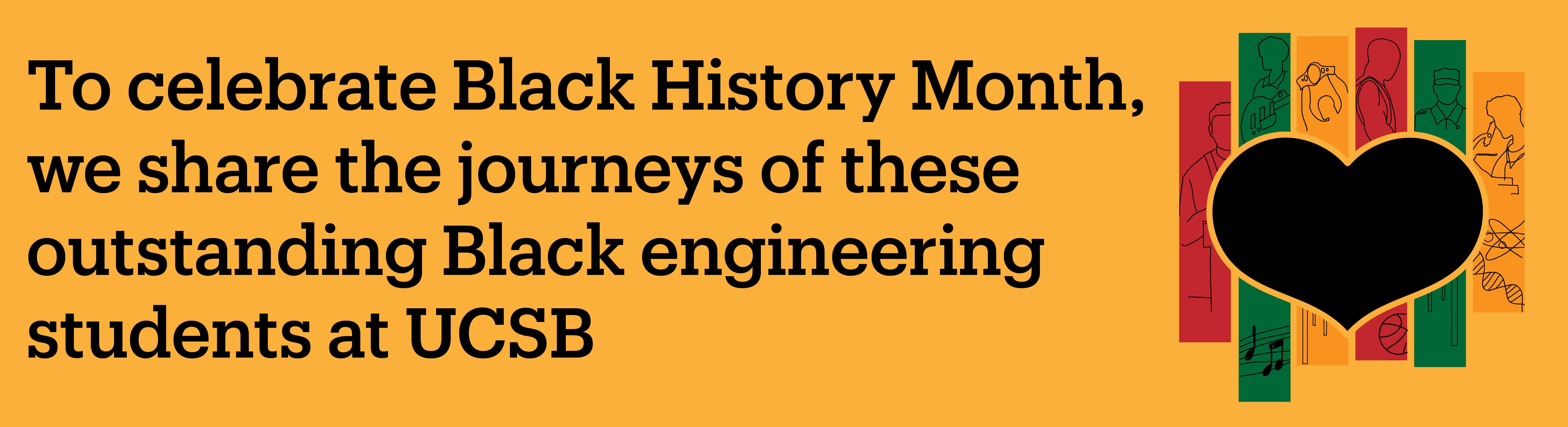 A black hear with African colors stripes and the words, To Celebrate Black History Month we share the stories of these outstanding Black engineering students at UCSB